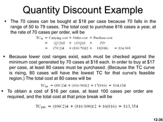 Quantity Discount Example
 The 70 cases can be bought at $18 per case because 70 falls in the
range of 50 to 79 cases. The total cost to purchase 816 cases a year, at
the rate of 70 cases per order, will be
12-36
 Because lower cost ranges exist, each must be checked against the
minimum cost generated by 70 cases at $18 each. In order to buy at $17
per case, at least 80 cases must be purchased. (Because the TC curve
is rising, 80 cases will have the lowest TC for that curve's feasible
region.) The total cost at 80 cases will be
 To obtain a cost of $16 per case, at least 100 cases per order are
required, and the total cost at that price break will be
 