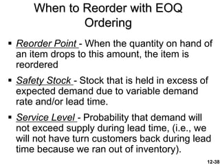 12-38
When to Reorder with EOQ
Ordering
 Reorder Point - When the quantity on hand of
an item drops to this amount, the item is
reordered
 Safety Stock - Stock that is held in excess of
expected demand due to variable demand
rate and/or lead time.
 Service Level - Probability that demand will
not exceed supply during lead time, (i.e., we
will not have turn customers back during lead
time because we ran out of inventory).
 