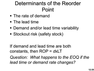 12-39
Determinants of the Reorder
Point
 The rate of demand
 The lead time
 Demand and/or lead time variability
 Stockout risk (safety stock)
If demand and lead time are both
constants, then ROP = dxLT
Question: What happens to the EOQ if the
lead time or demand rate changes?
 