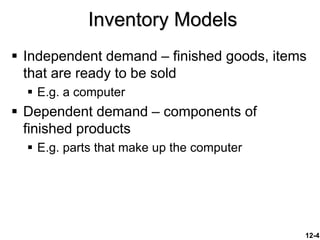 12-4
Inventory Models
 Independent demand – finished goods, items
that are ready to be sold
 E.g. a computer
 Dependent demand – components of
finished products
 E.g. parts that make up the computer
 