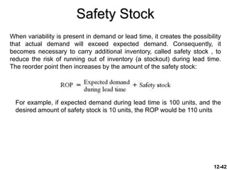 Safety Stock
When variability is present in demand or lead time, it creates the possibility
that actual demand will exceed expected demand. Consequently, it
becomes necessary to carry additional inventory, called safety stock , to
reduce the risk of running out of inventory (a stockout) during lead time.
The reorder point then increases by the amount of the safety stock:
12-42
For example, if expected demand during lead time is 100 units, and the
desired amount of safety stock is 10 units, the ROP would be 110 units
 