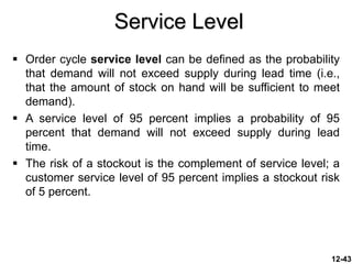 Service Level
 Order cycle service level can be defined as the probability
that demand will not exceed supply during lead time (i.e.,
that the amount of stock on hand will be sufficient to meet
demand).
 A service level of 95 percent implies a probability of 95
percent that demand will not exceed supply during lead
time.
 The risk of a stockout is the complement of service level; a
customer service level of 95 percent implies a stockout risk
of 5 percent.
12-43
 