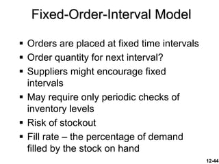 12-44
 Orders are placed at fixed time intervals
 Order quantity for next interval?
 Suppliers might encourage fixed
intervals
 May require only periodic checks of
inventory levels
 Risk of stockout
 Fill rate – the percentage of demand
filled by the stock on hand
Fixed-Order-Interval Model
 