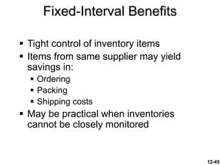 12-45
 Tight control of inventory items
 Items from same supplier may yield
savings in:
 Ordering
 Packing
 Shipping costs
 May be practical when inventories
cannot be closely monitored
Fixed-Interval Benefits
 