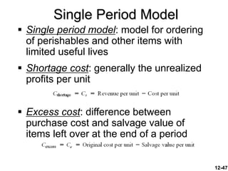 12-47
 Single period model: model for ordering
of perishables and other items with
limited useful lives
 Shortage cost: generally the unrealized
profits per unit
 Excess cost: difference between
purchase cost and salvage value of
items left over at the end of a period
Single Period Model
 
