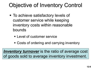 12-9
Objective of Inventory Control
 To achieve satisfactory levels of
customer service while keeping
inventory costs within reasonable
bounds
 Level of customer service
 Costs of ordering and carrying inventory
Inventory turnover is the ratio of average cost
of goods sold to average inventory investment.
 