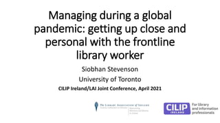 Managing during a global
pandemic: getting up close and
personal with the frontline
library worker
Siobhan Stevenson
University of Toronto
CILIP Ireland/LAI Joint Conference, April 2021
 