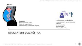 Derechos de autor ©2025 MD. Jhan Sebastián Saavedra Torres- Semiótica médica preventiva, predictiva, resolutiva y restaurativa.
1. Jameson J, Fauci A, Kasper D, Hauser S, Longo D, Loscalzo J. Harrison. Principios de Medicina Interna. 21a ed. Nueva York: McGraw-Hill Education; 2022.
PARACENTESIS DIAGNÓSTICA
Indicada en:
•Primer episodio de ascitis
•Ascitis con hospitalización
•Deterioro clínico o sospecha de infección
Líquido ascítico – estudios básicos:
•Recuento celular y fórmula diferencial
•Albúmina
•Proteínas totales
•Cultivo y Gram
•Glucosa, LDH, amilasa
13
 