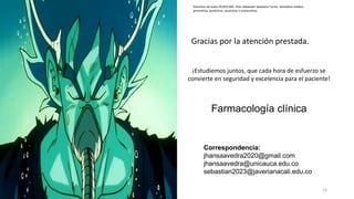 Derechos de autor ©2025 MD. Jhan Sebastián Saavedra Torres- Semiótica médica
preventiva, predictiva, resolutiva y restaurativa.
¡Estudiemos juntos, que cada hora de esfuerzo se
convierte en seguridad y excelencia para el paciente!
Farmacología clínica
Gracias por la atención prestada.
Correspondencia:
jhansaavedra2020@gmail.com
jhansaavedra@unicauca.edu.co
sebastian2023@javerianacali.edu.co
15
 