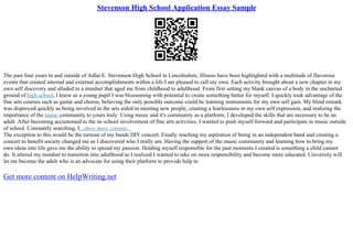 Stevenson High School Application Essay Sample
The past four years in and outside of Adlai E. Stevenson High School in Lincolnshire, Illinois have been highlighted with a multitude of flavorous
events that created internal and external accomplishments within a life I am pleased to call my own. Each activity brought about a new chapter in my
own self discovery and alluded to a mindset that aged me from childhood to adulthood. From first setting my blank canvas of a body in the uncharted
ground of high school, I knew as a young pupil I was blossoming with potential to create something better for myself. I quickly took advantage of the
fine arts courses such as guitar and chorus, believing the only possible outcome could be learning instruments for my own self gain. My blind remark
was disproved quickly as being involved in the arts aided in meeting new people, creating a fearlessness in my own self expression, and realizing the
importance of the music community to yours truly. Using music and it's community as a platform, I developed the skills that are necessary to be an
adult. After becoming accustomed to the in–school involvement of fine arts activities, I wanted to push myself forward and participate in music outside
of school. Constantly searching, I...show more content...
The exception to this would be the turnout of my bands DIY concert. Finally reaching my aspiration of being in an independent band and creating a
concert to benefit society changed me as I discovered who I really am. Having the support of the music community and learning how to bring my
own ideas into life gave me the ability to spread my passion. Holding myself responsible for the past moments I created is something a child cannot
do. It altered my mindset to transition into adulthood as I realized I wanted to take on more responsibility and become more educated. University will
let me become the adult who is an advocate for using their platform to provide help to
Get more content on HelpWriting.net
 