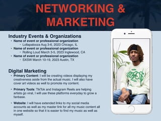 NETWORKING &
MARKETING
Industry Events & Organizations
• Name of event or professional organization
‣ Lollapalooza Aug 3-6, 2023 Chicago, IL
• Name of event or professional organization
‣ Rolling Loud March 3-5, 2023 Inglewood, CA
• Name of event or professional organization
‣ SXSW March 10-19, 2023 Austin, TX
Digital Marketing
• Primary Content: I will be creating videos displaying my
creativeness aside from the actual music. I will also have
cover art videos as well to promote my content.
• Primary Tools: TikTok and Instagram Reels are helping
artists go viral, I will use these platforms everyday to grow a
fanbase.
• Website: I will have extended links to my social media
accounts as well as my master link for all my music content all
in one website so that it is easier to
fi
nd my music as well as
myself.
 