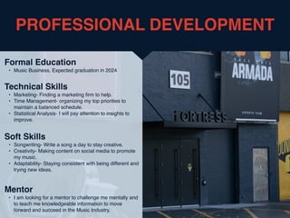 PROFESSIONAL DEVELOPMENT
Mentor
• I am looking for a mentor to challenge me mentally and
to teach me knowledgeable information to move
forward and succeed in the Music Industry.
Formal Education
• Music Business, Expected graduation in 2024
Technical Skills
• Marketing- Finding a marketing
fi
rm to help.
• Time Management- organizing my top priorities to
maintain a balanced schedule.
• Statistical Analysis- I will pay attention to insights to
improve.
Soft Skills
• Songwriting- Write a song a day to stay creative.
• Creativity- Making content on social media to promote
my music.
• Adaptability- Staying consistent with being different and
trying new ideas.
 