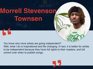 Morrell Stevenson
Townsen
You know why more artists are going independent?
Well, what I do is Inspirational and life changing. In fact, it is better for artists
to be independent because they have full rights to their masters, and full
control over when to publish songs.
“
 