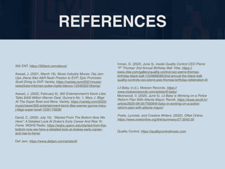 REFERENCES
300 ENT. https://300ent.com/about/
Aswad, J. (2021, March 19). Music Industry Moves: Dej Jam
Ups Jhene Aiko A&R Noah Preston to EVP; Epic Promotes
Scott Dimig to SVP. Variety. https://variety.com/2021/music/
news/luke-mitzman-pulse-mykki-blanco-1234932218/amp/
Aswad, J. (2022, February 9). 300 Entertainment’s Kevin Liles
Talks $400 Million Warner Deal, Gunna’s No. 1, Mary J. Blige
At The Super Bowl and More. Variety. https://variety.com/2022/
music/news/300-entertainment-kevin-liles-warner-gunna-mary-
j-blige-super-bowl-1235175839/
David, C. (2020, July 16). “Started From The Bottom Now We
Here”: A Detailed Look At Drake’s Early Career And Rise To
Fame. WQHS Radio. https://wqhs.upenn.edu/started-from-the-
bottom-now-we-here-a-detailed-look-at-drakes-early-career-
and-rise-to-fame/
Def Jam. https://www.defjam.com/artists/#/
Inman, D. (2022, June 3). Inside Quality Control CEO Pierre
“P” Thomas’ 2nd Annual Birthday Ball. Vibe. https://
www.vibe.com/gallery/quality-control-ceo-pierre-thomas-
birthday-black-ball-1234666083/2nd-annual-the-black-ball-
quality-controls-ceo-pierre-pee-thomas-birthday-celebration-6/
Lil Baby. (n.d.). Motown Records. https://
www.motownrecords.com/artists/lil-baby/
Moorwood, V. (2020, June 5). Lil Baby is Working on a Police
Reform Plan With Atlanta Mayor. Revolt. https://www.revolt.tv/
article/2020-06-05/75509/lil-baby-is-working-on-a-police-
reform-plan-with-atlanta-mayor/
Poets, Lyricists, and Creative Writers. (2022). ONet Online.
https://www.onetonline.org/link/summary/27-3043.05
Quality Control. https://qualitycontrolmusic.com
 