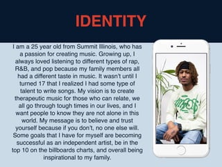 I am a 25 year old from Summit Illinois, who has
a passion for creating music. Growing up, I
always loved listening to different types of rap,
R&B, and pop because my family members all
had a different taste in music. It wasn’t until I
turned 17 that I realized I had some type of
talent to write songs. My vision is to create
therapeutic music for those who can relate, we
all go through tough times in our lives, and I
want people to know they are not alone in this
world. My message is to believe and trust
yourself because if you don’t, no one else will.
Some goals that I have for myself are becoming
successful as an independent artist, be in the
top 10 on the billboards charts, and overall being
inspirational to my family.
IDENTITY
 