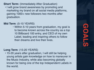GOALS
Short Term: (Immediately After Graduation)
• I will grow brand awareness by promoting and
marketing my brand on all social media platforms,
gaining 1000+ new followers two months after
graduation.
Mid Term: (5-10 YEARS)
‣ Within 5-10 years from graduation, my goal is
to become known across the country as a top
10 Billboard 100 entry, and CEO of my own
Label, leading and inspiring others to follow
their dreams and live their lives.
Long Term: (15-20 YEARS)
• 15-20 years after graduation, I will still be helping
young artists gain knowledge on how to maneuver in
the Music Industry, while also becoming globally
known for being one of the top Independent Labels in
the world.
 