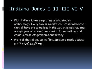 Indiana Jones I II III VI V 
 Plot: Indiana Jones is a professor who studies 
archaeology. Every film has a different scenario however 
they all have the same idea in the way that Indiana Jones 
always goes on adventures looking for something and 
comes across lots problems on the way. 
 From all the Indiana Jones films Spielberg made a Gross 
profit $1,983,736,193 
