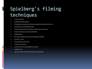 Spielberg's filming 
techniques 
 1) Track-in Shots 
 2) Sideways tracking shots 
 3) Sideways tracking shots with actors approaching camera at the end 
 4) Dramatic over the shoulder shots 
 5 )Camera approaches the camera to be framed in a close up 
 6 )Claustrophobic over the shoulder shots 
 7 )Wide lenses 
 8) Framing characters through rich foreground objects 
 9) Track in 2 shot 
 10) Hand held camera work 
 11) Mirror entry shots 
 12) Use of mirrors to emphasise a character 
 13) Match cuts 
 14)Uncut master shots with varied shot compositions 
 