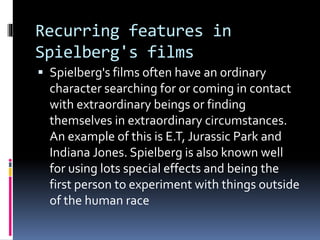 Recurring features in 
Spielberg's films 
 Spielberg's films often have an ordinary 
character searching for or coming in contact 
with extraordinary beings or finding 
themselves in extraordinary circumstances. 
An example of this is E.T, Jurassic Park and 
Indiana Jones. Spielberg is also known well 
for using lots special effects and being the 
first person to experiment with things outside 
of the human race 
 