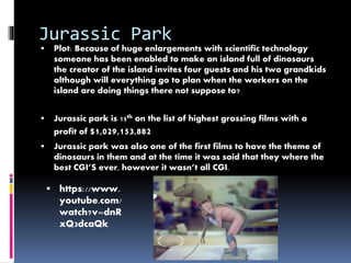 Jurassic Park 
 Plot: Because of huge enlargements with scientific technology 
someone has been enabled to make an island full of dinosaurs 
the creator of the island invites four guests and his two grandkids 
although will everything go to plan when the workers on the 
island are doing things there not suppose to? 
 Jurassic park is 15th on the list of highest grossing films with a 
profit of $1,029,153,882 
 Jurassic park was also one of the first films to have the theme of 
dinosaurs in them and at the time it was said that they where the 
best CGI’S ever, however it wasn’t all CGI. 
 https://www. 
youtube.com/ 
watch?v=dnR 
xQ3dcaQk 
 