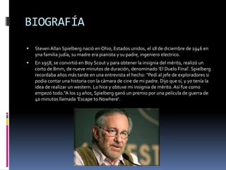 BIOGRAFÍA
 Steven Allan Spielberg nació en Ohio, Estados unidos, el 18 de diciembre de 1946 en
yna familia judía, su madre era pianista y su padre, ingeniero electrico.
 En 1958, se convirtió en Boy Scout y para obtener la insignia del mérito, realizó un
corto de 8mm, de nueve minutos de duración, denominado 'El Duelo Final'. Spielberg
recordaba años más tarde en una entrevista el hecho: "Pedí al jefe de exploradores si
podía contar una historia con la cámara de cine de mi padre. Dijo que sí, y yo tenía la
idea de realizar un western. Lo hice y obtuve mi insignia de mérito. Así fue como
empezó todo."A los 13 años, Spielberg ganó un premio por una película de guerra de
40 minutos llamada 'Escape to Nowhere‘.
 