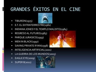 GRANDES ÉXITOS EN EL CINE
 TIBURON(1975)
 E.T. EL EXTRATERRESTRE(1982)
 INDIANA JONESY ELTEMPLO MALDITO(1984)
 REGRESOAL FUTURO(1985)
 PARQUE JURASICO(1993)
 MEN IN BLACK(1997)
 SAVING PRIVATE RYAN(1998)
 INTELIGENCIAARTIFICIAL(2001)
 LA GUERRA DE LOS MUNDOS(2005)
 EAGLE EYE(2009)
 SUPER 8(2011)
 