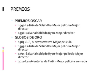 PREMIOS
 PREMIOS OSCAR
 1993-La lista de Schindler-Mejor película-Mejor
director
 1998-Salvar al soldado Ryan-Mejor director
 GLOBOS DE ORO
 1983-E.T., el extraterrestre-Mejor película
 1993-La lista de Schindler-Mejor película-Mejor
director
 1999-Salvar al soldado Ryan-Mejor película-Mejor
director
 2011-Las Aventuras deTintin-Mejor película animada
 