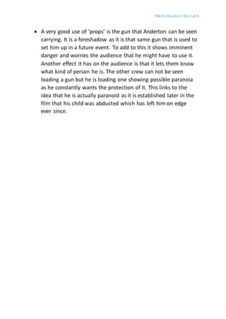 MediaStudies |BenLand
 A very good use of ‘props’ is the gun that Anderton can be seen
carrying. It is a foreshadow as it is that same gun that is used to
set him up in a future event. To add to this it shows imminent
danger and worries the audience that he might have to use it.
Another effect it has on the audience is that it lets them know
what kind of person he is. The other crew can not be seen
loading a gun but he is loading one showing possible paranoia
as he constantly wants the protection of it. This links to the
idea that he is actually paranoid as it is established later in the
film that his child was abducted which has left him on edge
ever since.
 