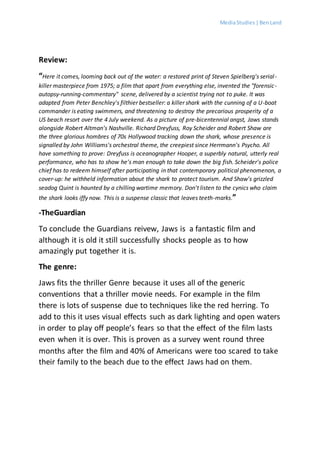MediaStudies |BenLand
Review:
“Here it comes, looming back out of the water: a restored print of Steven Spielberg's serial-
killer masterpiece from 1975; a film that apart from everything else, invented the "forensic-
autopsy-running-commentary" scene, delivered by a scientist trying not to puke. It was
adapted from Peter Benchley's filthier bestseller: a killer shark with the cunning of a U-boat
commander is eating swimmers, and threatening to destroy the precarious prosperity of a
US beach resort over the 4 July weekend. As a picture of pre-bicentennial angst, Jaws stands
alongside Robert Altman's Nashville. Richard Dreyfuss, Roy Scheider and Robert Shaw are
the three glorious hombres of 70s Hollywood tracking down the shark, whose presence is
signalled by John Williams's orchestral theme, the creepiest since Herrmann's Psycho. All
have something to prove: Dreyfuss is oceanographer Hooper, a superbly natural, utterly real
performance, who has to show he's man enough to take down the big fish. Scheider's police
chief has to redeem himself after participating in that contemporary political phenomenon, a
cover-up: he withheld information about the shark to protect tourism. And Shaw's grizzled
seadog Quint is haunted by a chilling wartime memory. Don't listen to the cynics who claim
the shark looks iffy now. This is a suspense classic that leaves teeth-marks.”
-TheGuardian
To conclude the Guardians reivew, Jaws is a fantastic film and
although it is old it still successfully shocks people as to how
amazingly put together it is.
The genre:
Jaws fits the thriller Genre because it uses all of the generic
conventions that a thriller movie needs. For example in the film
there is lots of suspense due to techniques like the red herring. To
add to this it uses visual effects such as dark lighting and open waters
in order to play off people’s fears so that the effect of the film lasts
even when it is over. This is proven as a survey went round three
months after the film and 40% of Americans were too scared to take
their family to the beach due to the effect Jaws had on them.
 