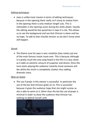 MediaStudies |BenLand
Editing techniques
 Jaws is unlike most movies in terms of editing techniques
because in the opening there really isn’t many to choose from.
In the opening there is only medium length cuts. This is
noticeable in the opening scene during the shark attack. Usually
the editing would be fast paced but in Jaws it is not. This allows
us to see the background and see that Chrissie is alone and has
no hope. To add to that it builds tension as we don’t know what
will happen.
Sound
 The theme tune for jaws is very simplistic (two notes) yet one
of the most famous movie tunes ever. This is because although
it is pretty much the only song heard in the film it is very clever
as it adds an extreme amount of suspense and drama. Once the
tune starts playing the audience instantly know someone will
die whilst the victim is completely clueless thus adding
dramatic irony.
Mise en Scene
 The use if props in this extract is successful. In particular the
use of the boi that Chrissie grabs on to. This is successful
because it gives the audience hope that she might survive as
she is able to swim to it. Other than the boi the use of props is
minimal in order to show the audience that Chrissie has
nothing to defend herself with.
 