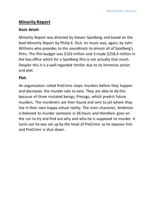 MediaStudies |BenLand
Minority Report
Basic detail:
Minority Report was directed by Steven Spielberg and based on the
bool Minority Report by Philip K. Dick. Its music was, again, by John
Williams who provides to the soundtrack to almost all of Spielberg’s
films. The film budget was $102 million and it made $258.4 million in
the box office which for a Spielberg film is not actually that much.
Despite this it is a well-regarded thriller due to its immense action
and plot.
Plot:
An organisation called PreCrime stops murders before they happen
and decreases the murder rate to zero. They are able to do this
because of three mutated beings, Precogs, which predict future
murders. The murderers are then found and sent to jail where they
live in their own happy virtual reality. The main character, Anderton
is believed to murder someone in 36 hours and therefore goes on
the run to try and find out why and who he is supposed to murder. It
turns out he was set up by the head of PreCrime so he exposes him
and PreCrime is shut down.
 