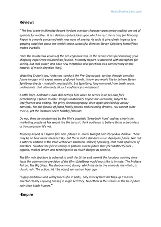 MediaStudies |BenLand
Review:
“The best scene in Minority Report involves a major character gruesomely trading one set of
eyeballs for another. It is a deliciously dark joke upon which to rest the action, for Minority
Report is a movie concerned with new ways of seeing. As such, it gives fresh impetus to a
growing suspicion about the world's most successful director: Steven Spielberg himself has
traded eyeballs.
From the murderous visions of the pre-cognitive trio, to the retina scans personalising your
shopping experience in Orwellian fashion, Minority Report is saturated with metaphors for
seeing. But look closer, and each new metaphor also functions as a commentary on the
hazards of movie direction itself.
Watching Cruise's cop, Anderton, conduct the Pre-Cog output, sorting through complex
future images with expert waves of gloved hands, is how you would like to believe Steven
Spielberg directs - musically, masterfully. But Spielberg, long removed from brash youth,
understands that ultimately all such confidence is misplaced.
A little later, Anderton's own skill betrays him when he zeroes in on his own face
perpetrating a future murder. Images in Minority Report are unreliable, subject to
interference and editing. The gritty cinematography, once again provided by Janusz
Kaminski, has the flavour of faded family photos and recurring dreams. You cannot quite
trust it, yet the locations seem horribly familiar.
Do not, then, be hoodwinked by the film's atavistic 'Everybody Runs' tagline; clearly the
marketing people at Fox would like the Jurassic Park audience to believe this is a breathless
action spectacle. It's not.
Minority Report is a hybrid film noir, pitched in moral twilight and steeped in shadow. There
may be no blue in the bleached sky, but this is not a standard-issue dystopian future. Nor is it
a satirical cartoon in the Paul Verhoeven tradition. Indeed, Spielberg, that most apolitical of
directors, could be the first visionary to fashion a near-future that feels distinctly ours -
organic, market-driven and teeming with as much danger as promise.
The film noir structure is adhered to until the bitter end, even if the luxurious running time
lacks the adamantine precision of the films Spielberg would most like to imitate: The Maltese
Falcon, The Big Sleep. The denouement, during which the detective unmasks the villain, is
classic noir. The action, let it be noted, ran out an hour ago.
Hugely ambitious and wildly successful in parts, only a tricky third act trips up a master
director clearly enjoying himself in virgin territory. Nonetheless this stands as the best future
noir since Blade Runner.”
-Empire
 