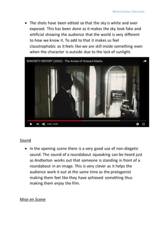MediaStudies |BenLand
 The shots have been edited so that the sky is white and over
exposed. This has been done as it makes the sky look fake and
artificial showing the audience that the world is very different
to how we know it. To add to that it makes us feel
claustrophobic as it feels like we are still inside something even
when the character is outside due to the lack of sunlight.
Sound
 In the opening scene there is a very good use of non-diegetic
sound. The sound of a roundabout squeaking can be heard just
as Andterton works out that someone is standing in front of a
roundabout in an image. This is very clever as it helps the
audience work it out at the same time as the protagonist
making them feel like they have achieved something thus
making them enjoy the film.
Mise en Scene
 