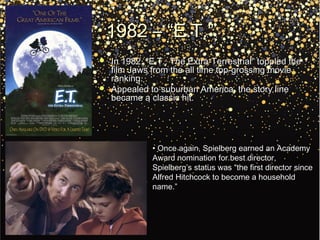 1982 – “E.T.”1982 – “E.T.”
 In 1982, “E.T.: The Extra-Terrestrial” toppled theIn 1982, “E.T.: The Extra-Terrestrial” toppled the
film Jaws from the all time top-grossing moviefilm Jaws from the all time top-grossing movie
ranking.ranking.
 Appealed to suburban America, the story lineAppealed to suburban America, the story line
became a classic hit.became a classic hit.
• Once again, Spielberg earned an AcademyOnce again, Spielberg earned an Academy
Award nomination for best director,Award nomination for best director,
Spielberg’s status was “the first director sinceSpielberg’s status was “the first director since
Alfred Hitchcock to become a householdAlfred Hitchcock to become a household
name.”name.”
 