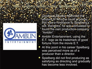 1982 - Spielberg creates “Amblin” Entertainment1982 - Spielberg creates “Amblin” Entertainment
 Universal Studios restricted theUniversal Studios restricted the
amount of films he could produce,amount of films he could produce,
this was a hindrance to Spielberg’sthis was a hindrance to Spielberg’s
will, therefore, he was stimulated towill, therefore, he was stimulated to
found his own production companyfound his own production company
“Amblin”.“Amblin”.
 Amblin Entertainment, using theAmblin Entertainment, using the
E.T. logo as its trademark of goodE.T. logo as its trademark of good
fortune from the movie E.T.fortune from the movie E.T.
 At this point in his career SpielbergAt this point in his career Spielberg
was perceived more as of awas perceived more as of a
producer than a director.producer than a director.
 Spielberg did not find producing asSpielberg did not find producing as
satisfying as directing and graduallysatisfying as directing and gradually
has become less involved.has become less involved.
 