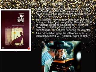 1985 – “The Color Purple”1985 – “The Color Purple”
 Spielberg directed “The Color Purple” (whichSpielberg directed “The Color Purple” (which
launched Oprah Winfrey's career), as alaunched Oprah Winfrey's career), as a
response to critics claiming that he can't makeresponse to critics claiming that he can't make
a "serious" movie.a "serious" movie.
 This “serious” movie received a lot of “serious”This “serious” movie received a lot of “serious”
critical acclaim, and brought the Directors Guildcritical acclaim, and brought the Directors Guild
of America award to Spielberg for Theatricalof America award to Spielberg for Theatrical
Direction in 1985, as well as 11 OscarDirection in 1985, as well as 11 Oscar
nominations, but not one honoring the director.nominations, but not one honoring the director.
 As a consolation prize, he did receive theAs a consolation prize, he did receive the
prestigious Irving G. Thalberg Award in 1987.prestigious Irving G. Thalberg Award in 1987.
 