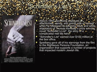 ““Schindler’s List”Schindler’s List”
 Also in 1993, Spielberg displayed anAlso in 1993, Spielberg displayed an
affectionate, caring, and giving side of himselfaffectionate, caring, and giving side of himself
when he released his sobering black and whitewhen he released his sobering black and white
adaptation of Thomas Keneally’s prize winningadaptation of Thomas Keneally’s prize winning
novel "Schindler’s List", the story of anovel "Schindler’s List", the story of a
complicated real life hero.complicated real life hero.
 "Schindler’s List" earned over $100 million at"Schindler’s List" earned over $100 million at
the box office.the box office.
 Spielberg gave all of his earnings from the filmSpielberg gave all of his earnings from the film
to the Righteous Persons Foundation, anto the Righteous Persons Foundation, an
organization that supports a number of projectsorganization that supports a number of projects
that impacted modern Jewish life.that impacted modern Jewish life.
 