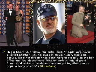  Roger Ebert (Sun-Times film critic) said: "If Spielberg neverRoger Ebert (Sun-Times film critic) said: "If Spielberg never
directed another film, his place in movie history would bedirected another film, his place in movie history would be
secure. No other director has been more successful at the boxsecure. No other director has been more successful at the box
office and few placed more titles on various lists of greatoffice and few placed more titles on various lists of great
films. No director or producer has ever put together a morefilms. No director or producer has ever put together a more
popular body of work" (popular body of work" ( FilmmakersFilmmakers).).
 