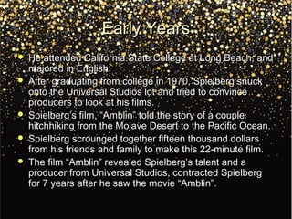 Early YearsEarly Years
 He attended California State College at Long Beach, andHe attended California State College at Long Beach, and
majored in English.majored in English.
 After graduating from college in 1970, Spielberg snuckAfter graduating from college in 1970, Spielberg snuck
onto the Universal Studios lot and tried to convinceonto the Universal Studios lot and tried to convince
producers to look at his films.producers to look at his films.
 Spielberg’s film, “Amblin” told the story of a coupleSpielberg’s film, “Amblin” told the story of a couple
hitchhiking from the Mojave Desert to the Pacific Ocean.hitchhiking from the Mojave Desert to the Pacific Ocean.
 Spielberg scrounged together fifteen thousand dollarsSpielberg scrounged together fifteen thousand dollars
from his friends and family to make this 22-minute film.from his friends and family to make this 22-minute film.
 The film “Amblin” revealed Spielberg’s talent and aThe film “Amblin” revealed Spielberg’s talent and a
producer from Universal Studios, contracted Spielbergproducer from Universal Studios, contracted Spielberg
for 7 years after he saw the movie “Amblin”.for 7 years after he saw the movie “Amblin”.
 