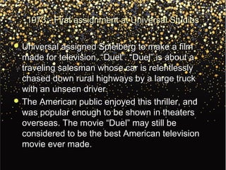 1973 - First assignment at Universal Studios1973 - First assignment at Universal Studios
 Universal assigned Spielberg to make a filmUniversal assigned Spielberg to make a film
made for television, “Duel”. “Duel” is about amade for television, “Duel”. “Duel” is about a
traveling salesman whose car is relentlesslytraveling salesman whose car is relentlessly
chased down rural highways by a large truckchased down rural highways by a large truck
with an unseen driver.with an unseen driver.
 The American public enjoyed this thriller, andThe American public enjoyed this thriller, and
was popular enough to be shown in theaterswas popular enough to be shown in theaters
overseas. The movie “Duel” may still beoverseas. The movie “Duel” may still be
considered to be the best American televisionconsidered to be the best American television
movie ever made.movie ever made.
 