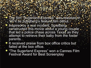 19741974
 The film “Sugerland Express” was released inThe film “Sugerland Express” was released in
1974 as Spielberg’s feature film debut.1974 as Spielberg’s feature film debut.
 Inspired by a real incident, SpielbergInspired by a real incident, Spielberg
constructed this movie about a young coupleconstructed this movie about a young couple
that led a police chase across Texas as theythat led a police chase across Texas as they
attempt to retrieve their baby from the fosterattempt to retrieve their baby from the foster
parents.parents.
 It received praise from box office critics butIt received praise from box office critics but
failed at the box office.failed at the box office.
 ““The Sugerland Express” won a Cannes FilmThe Sugerland Express” won a Cannes Film
Festival Award for Best ScreenplayFestival Award for Best Screenplay
 