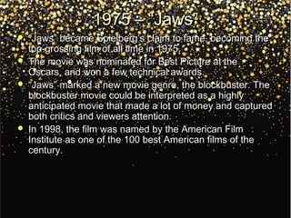 1975 – “Jaws”1975 – “Jaws”
 ““Jaws” became Spielberg’s claim to fame, becoming theJaws” became Spielberg’s claim to fame, becoming the
top-grossing film of all time in 1975.top-grossing film of all time in 1975.
 The movie was nominated for Best Picture at theThe movie was nominated for Best Picture at the
Oscars, and won a few technical awards.Oscars, and won a few technical awards.
 ““Jaws” marked a new movie genre, the blockbuster. TheJaws” marked a new movie genre, the blockbuster. The
blockbuster movie could be interpreted as a highlyblockbuster movie could be interpreted as a highly
anticipated movie that made a lot of money and capturedanticipated movie that made a lot of money and captured
both critics and viewers attention.both critics and viewers attention.
 In 1998, the film was named by the American FilmIn 1998, the film was named by the American Film
Institute as one of the 100 best American films of theInstitute as one of the 100 best American films of the
century.century.
 