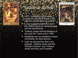 ““Indiana Jones”Indiana Jones”
 1977 - Spielberg told George1977 - Spielberg told George
Lucas he wanted to make a filmLucas he wanted to make a film
with the James Bond character.with the James Bond character.
 Lucas suggested a movie set inLucas suggested a movie set in
the 1930’s about an archaeologistthe 1930’s about an archaeologist
and his adventures.and his adventures.
 ““Indiana Jones and the Raiders ofIndiana Jones and the Raiders of
the Lost Arc” came out in 1981.the Lost Arc” came out in 1981.
 Spielberg won an Academy AwardSpielberg won an Academy Award
nomination for best director.nomination for best director.
 Later he directed the film’s twoLater he directed the film’s two
sequels, “Indiana Jones and thesequels, “Indiana Jones and the
Temple of Doom” and “IndianaTemple of Doom” and “Indiana
Jones and the Last Crusade.”Jones and the Last Crusade.”
 