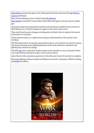 Mark Rylance played the giant’s role. Mark performed the character through Motion-
Capture technique.
Nine 50 foot tall giants were created using 3D software.
Weta Digital created 875 visual effects shots filled with giants, dreams and an orphan
girl.
Animation Supervisor Jamie Beard with the tool Simulcam enabled virtual version of
Mark Rylance as a 24 foot tall giant to appear in the main camera unit.
They used Facial-camera footage recording dots on Mark’s face to capture the muscle
movements or emotions.
Artists spend weeks on a single frame trying to understand how the muscles were
working.
The film featured lot of computer generated location, one of which was Dream Country.
The dreams became active lighting elements in the shot and hence animation and
lighting was constant in change.
The BFG rigs were used when Sophie stands on his shoulder or sits in his hand. These
were operated by animation to give a sense of movement.
Jamie Beard is the animation supervisor in this film and it took 18 months to complete.
Real-time lighting software Gazebo and Maya was used for animation. AVID for editing
and NUKE for effects.
 