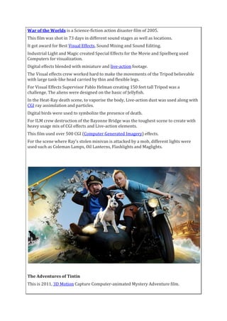 War of the Worlds is a Science-fiction action disaster film of 2005.
This film was shot in 73 days in different sound stages as well as locations.
It got award for Best Visual Effects, Sound Mixing and Sound Editing.
Industrial Light and Magic created Special Effects for the Movie and Spielberg used
Computers for visualization.
Digital effects blended with miniature and live-action footage.
The Visual effects crew worked hard to make the movements of the Tripod believable
with large tank-like head carried by thin and flexible legs.
For Visual Effects Supervisor Pablo Helman creating 150 feet tall Tripod was a
challenge. The aliens were designed on the basic of Jellyfish.
In the Heat-Ray death scene, to vaporise the body, Live-action dust was used along with
CGI ray assimilation and particles.
Digital birds were used to symbolize the presence of death.
For ILM crew destruction of the Bayonne Bridge was the toughest scene to create with
heavy usage mix of CGI effects and Live-action elements.
This film used over 500 CGI (Computer Generated Imagery) effects.
For the scene where Ray’s stolen minivan is attacked by a mob, different lights were
used such as Coleman Lamps, Oil Lanterns, Flashlights and Maglights.
The Adventures of Tintin
This is 2011, 3D Motion Capture Computer-animated Mystery Adventure film.
 