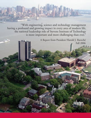 “With engineering, science and technology management
                                  having a profound and growing impact in every area of modern life,
                                        the national leadership role of Stevens Institute of Technology
                                                  is more important and more challenging than ever.”
                                                              A Report from President Harold J. Raveché
                                                                                              Fall 2006


Stevens Institute of Technology
Castle Point on Hudson
Hoboken, NJ 07030-5991

www.stevens.edu
 