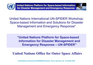 United Nations Platform for Space-based Information
    for Disaster Management and Emergency Response



United Nations International UN-SPIDER Workshop:
Space-based Information and Solutions for Disaster
     Management and Emergency Response"


     “United Nations Platform for Space-based
      Information for Disaster Management and
         Emergency Response – UN-SPIDER”

  United Nations Office for Outer Space Affairs
     United Nations International UN-SPIDER Workshop - Bonn, Germany– 29 - 31 October 2007
 