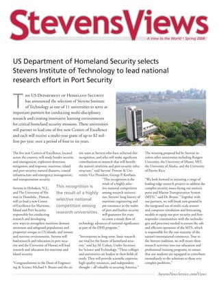 US Department of Homeland Security selects
Stevens Institute of Technology to lead national
research effort in Port Security


T
         he US Department of Homeland Security
         has announced the selection of Stevens Institute
         of Technology as one of 11 universities to serve as
important partners for conducting multi-disciplinary
research and creating innovative learning environments
for critical homeland security missions. These universities
will partner to lead one of five new Centers of Excellence
and each will receive a multi-year grant of up to $2 mil-
lion per year, over a period of four to six years.

The five new Centers of Excellence, located tire team at Stevens who have achieved this          The winning proposal led by Stevens in-
across the country, will study border security
                                            recognition, and who will make significant           volves other universities including Rutgers
and immigration; explosives detection,      contributions to research that will benefit          University, the University of Miami, MIT,
mitigation, and response; maritime, island  the nation’s maritime and port security infra-       the University of Alaska, and the University
and port security; natural disasters, coastal
                                            structure,” said Stevens’ Provost & Uni-             of Puerto Rico.
infrastructure and emergency management;    versity Vice President, George P. Korfiatis.
and transportation security.                                    “This recognition is the         “We look forward to initiating a range of
                                                                result of a highly selec-        leading-edge research projects to address the
Stevens in Hoboken, N.J.,       This recognition is             tive national competition        complex security issues facing our nation’s
and The University of Ha-       the result of a highly among research universi-                  ports and Marine Transportation System
waii in Honolulu , Hawaii,                                      ties. Stevens’ long history of   (MTS),” said Dr. Bruno. “Together with
will co-lead a new Center       selective national              maritime engineering and         our partners, we will break new ground in
of Excellence for Maritime,     competition among pre-eminence in the realm                      the integrated use of multi-scale sensors
Island and Port Security,                                       of port and harbor security      and computer simulation and forecasting
responsible for conducting
                                research universities. will guarantee for years                  models to equip our port security and first-
research and developing                                         to come a steady flow of         responder communities with the technolo-
new ways to strengthen maritime domain      technology advances of national significance         gies and processes needed to ensure the safe
awareness and safeguard populations and     as part of the DHS program.”                         and efficient operation of the MTS, which
properties unique to US islands, and remote                                                      is responsible for the vast majority of the
and extreme environments. Stevens will      “Investments in long-term, basic research            nation’s international commerce. True to
lead research and education in port secu-   are vital for the future of homeland secu-           the Stevens tradition, we will weave these
rity and the University of Hawaii will lead rity,” said Jay M. Cohen, Under Secretary            research activities into our education and
research and education for maritime and     for Science and Technology. “These colleges          professional training programs, to ensure
island security.                            and universities are leaders in their fields of      that our students are equipped to contribute
                                            study. They will provide scientific expertise,       immediately to the solutions to these very
“Congratulations to the Dean of Engineer-   high-quality resources, and independent              complex problems.”
ing & Science Michael S. Bruno and the en-  thought – all valuable to securing America.”
                                                                                                          StevensNewsService.com/Views
 