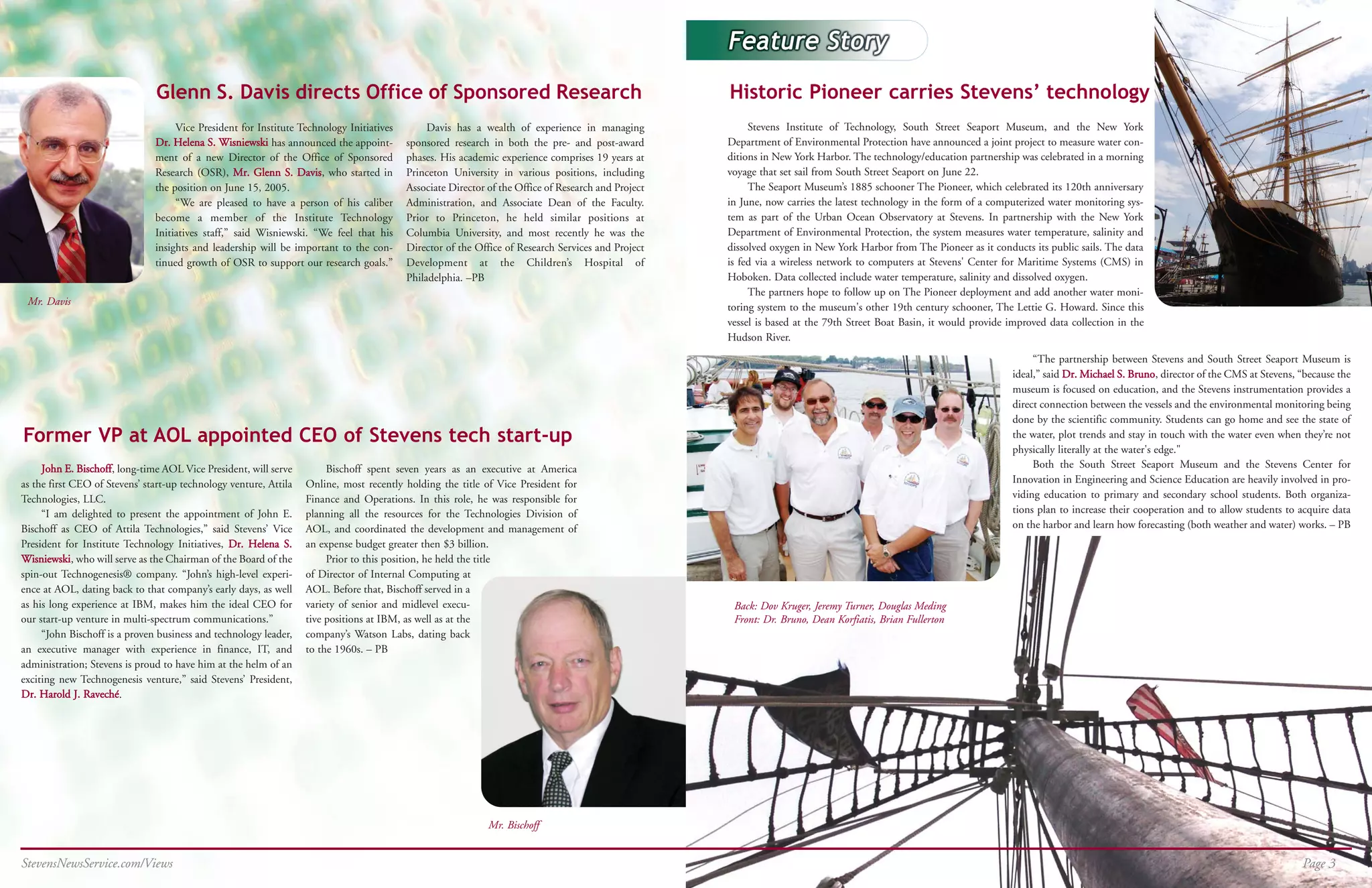 Glenn S. Davis directs Office of Sponsored Research                                                                   Historic Pioneer carries Stevens’ technology
                                    Vice President for Institute Technology Initiatives        Davis has a wealth of experience in managing               Stevens Institute of Technology, South Street Seaport Museum, and the New York
                               Dr. Helena S. Wisniewski has announced the appoint-        sponsored research in both the pre- and post-award         Department of Environmental Protection have announced a joint project to measure water con-
                               ment of a new Director of the Office of Sponsored          phases. His academic experience comprises 19 years at      ditions in New York Harbor. The technology/education partnership was celebrated in a morning
                               Research (OSR), Mr. Glenn S. Davis, who started in         Princeton University in various positions, including       voyage that set sail from South Street Seaport on June 22.
                               the position on June 15, 2005.                             Associate Director of the Office of Research and Project        The Seaport Museum’s 1885 schooner The Pioneer, which celebrated its 120th anniversary
                                    “We are pleased to have a person of his caliber       Administration, and Associate Dean of the Faculty.         in June, now carries the latest technology in the form of a computerized water monitoring sys-
                               become a member of the Institute Technology                Prior to Princeton, he held similar positions at           tem as part of the Urban Ocean Observatory at Stevens. In partnership with the New York
                               Initiatives staff,” said Wisniewski. “We feel that his     Columbia University, and most recently he was the          Department of Environmental Protection, the system measures water temperature, salinity and
                               insights and leadership will be important to the con-      Director of the Office of Research Services and Project    dissolved oxygen in New York Harbor from The Pioneer as it conducts its public sails. The data
                               tinued growth of OSR to support our research goals.”       Development at the Children’s Hospital of                  is fed via a wireless network to computers at Stevens' Center for Maritime Systems (CMS) in
                                                                                          Philadelphia. –PB                                          Hoboken. Data collected include water temperature, salinity and dissolved oxygen.
                                                                                                                                                          The partners hope to follow up on The Pioneer deployment and add another water moni-
 Mr. Davis
                                                                                                                                                     toring system to the museum's other 19th century schooner, The Lettie G. Howard. Since this
                                                                                                                                                     vessel is based at the 79th Street Boat Basin, it would provide improved data collection in the
                                                                                                                                                     Hudson River.
                                                                                                                                                                                                                           “The partnership between Stevens and South Street Seaport Museum is
                                                                                                                                                                                                                      ideal,” said Dr. Michael S. Bruno, director of the CMS at Stevens, “because the
                                                                                                                                                                                                                      museum is focused on education, and the Stevens instrumentation provides a
                                                                                                                                                                                                                      direct connection between the vessels and the environmental monitoring being
                                                                                                                                                                                                                      done by the scientific community. Students can go home and see the state of
Former VP at AOL appointed CEO of Stevens tech start-up                                                                                                                                                               the water, plot trends and stay in touch with the water even when they’re not
                                                                                                                                                                                                                      physically literally at the water's edge."
     John E. Bischoff, long-time AOL Vice President, will serve         Bischoff spent seven years as an executive at America                                                                                              Both the South Street Seaport Museum and the Stevens Center for
as the first CEO of Stevens’ start-up technology venture, Attila   Online, most recently holding the title of Vice President for                                                                                      Innovation in Engineering and Science Education are heavily involved in pro-
Technologies, LLC.                                                 Finance and Operations. In this role, he was responsible for                                                                                       viding education to primary and secondary school students. Both organiza-
     “I am delighted to present the appointment of John E.         planning all the resources for the Technologies Division of                                                                                        tions plan to increase their cooperation and to allow students to acquire data
Bischoff as CEO of Attila Technologies,” said Stevens’ Vice        AOL, and coordinated the development and management of                                                                                             on the harbor and learn how forecasting (both weather and water) works. – PB
President for Institute Technology Initiatives, Dr. Helena S.      an expense budget greater then $3 billion.
Wisniewski, who will serve as the Chairman of the Board of the          Prior to this position, he held the title
spin-out Technogenesis® company. “John’s high-level experi-        of Director of Internal Computing at
ence at AOL, dating back to that company’s early days, as well     AOL. Before that, Bischoff served in a
as his long experience at IBM, makes him the ideal CEO for         variety of senior and midlevel execu-                                              Back: Dov Kruger, Jeremy Turner, Douglas Meding
our start-up venture in multi-spectrum communications.”            tive positions at IBM, as well as at the                                           Front: Dr. Bruno, Dean Korfiatis, Brian Fullerton
     “John Bischoff is a proven business and technology leader,    company’s Watson Labs, dating back
an executive manager with experience in finance, IT, and           to the 1960s. – PB
administration; Stevens is proud to have him at the helm of an
exciting new Technogenesis venture,” said Stevens’ President,
Dr. Harold J. Raveché.




                                                                                                             Mr. Bischoff


StevensNewsService.com/Views                                                                                                                                                                                                                                                             Page 3
 