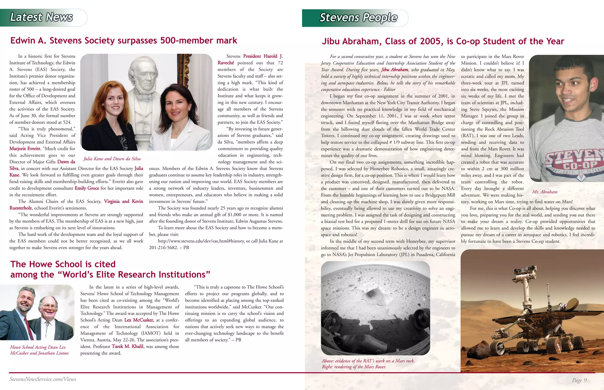 Edwin A. Stevens Society surpasses 500-member mark                                                                                                    Jibu Abraham, Class of 2005, is Co-op Student of the Year
     In a historic first for Stevens                                                                               Stevens President Harold J.              For a second consecutive year, a student at Stevens has won the New      to participate in the Mars Rover
Institute of Technology, the Edwin                                                                            Raveché pointed out that 72             Jersey Cooperative Education and Internship Association Student of the         Mission. I couldn’t believe it! I
A. Stevens (EAS) Society, the                                                                                 members of the Society are              Year Award. During five years, Jibu Abraham, who graduated in May,             didn’t know what to say. I was
Institute’s premier donor organiza-                                                                           Stevens faculty and staff – also set-   held a variety of highly technical internship positions within the engineer-   ecstatic and called my mom. My
tion, has achieved a membership                                                                               ting a high mark. “This kind of         ing and aerospace industries. Below, he tells the story of his remarkable      three-week tour at JPL turned
roster of 500 – a long-desired goal                                                                           dedication is what built the            cooperative education experience.- Editor                                      into six weeks, the most exciting
for the Office of Development and                                                                             Institute and what keeps it grow-             I began my first co-op assignment in the summer of 2001, in              six weeks of my life. I met the
External Affairs, which oversees                                                                              ing in this new century. I encour-      downtown Manhattan at the New York City Transit Authority. I began             team of scientists at JPL, includ-
the activities of the EAS Society.                                                                            age all members of the Stevens          the semester with no practical knowledge in my field of mechanical             ing Steve Squyres, the Mission
As of June 30, the formal number                                                                              community, as well as friends and       engineering. On September 11, 2001, I was at work when terror                  Manager. I joined the group in
of member-donors stood at 524.                                                                                partners, to join the EAS Society.”     struck, and I found myself fleeing over the Manhattan Bridge away              charge of controlling and posi-
     “This is truly phenomenal,”                                                                                   “By investing in future gener-     from the billowing dust clouds of the fallen World Trade Center                tioning the Rock Abrasion Tool
said Acting Vice President of                                                                                 ations of Stevens graduates,” said      Towers. I continued my co-op assignment, creating drawings used to             (RAT). I was one of two Leads,
Development and External Affairs                                                                              da Silva, “members affirm a deep        help restore service to the collapsed # 1/9 subway line. This first co-op      sending and receiving data to
Marjorie Everitt. “Much credit for                                                                             commitment to providing quality        experience was a dramatic demonstration of how engineering deter-              and from the Mars Rover. It was
this achievement goes to our                                                                                   education in engineering, tech-        mines the quality of our lives.                                                mind blowing. Engineers had
                                        Julia Kane and Dawn da Silva
Director of Major Gifts Dawn da                                                                                nology management and the sci-               On my final two co-op assignments, something incredible hap-             created a robot that was accurate
Silva, in concert with our Assistant Director for the EAS Society Julia   ences. Members of the Edwin A. Stevens Society know that Stevens            pened. I was selected by Honeybee Robotics, a small, amazingly cre-            to within 2 cm at 300 million
Kane. We look forward to fulfilling even greater goals through their      graduates continue to assume key leadership roles in industry, strength-    ative design firm, for a co-op position. This is where I would learn how       miles away, and I was part of the
fund-raising skills and membership-building efforts.” Everitt also gave   ening our nation and improving our world. EAS Society members are           a product was conceived, designed, manufactured, then delivered to             team controlling the robot.
credit to development consultant Emily Groce for her important role       a strong network of industry leaders, inventors, businessmen and            the customer – and one of their customers turned out to be NASA.               Every day brought a different
                                                                                                                                                                                                                                                                            Mr. Abraham
in the recruitment effort.                                                women, entrepreneurs, and educators who believe in making a solid           From the humble beginnings of learning how to use a Bridgeport Mill            adventure. We were making his-
     The Alumni Chairs of the EAS Society, Virginia and Kevin             investment in Stevens’ future.”                                             and cleaning up the machine shop, I was slowly given more responsi-            tory, working on Mars time, trying to find water on Mars!
Ruesterholz, echoed Everitt’s sentiments.                                      The Society was founded nearly 25 years ago to recognize alumni        bility, eventually being allowed to use my creativity to solve an engi-             For me, this is what Co-op is all about, helping you discover what
     “The wonderful improvements at Stevens are strongly supported        and friends who make an annual gift of $1,000 or more. It is named          neering problem. I was assigned the task of designing and constructing         you love, preparing you for the real world, and sending you out there
by the members of EAS. The membership of EAS is at a new high, just       after the founding donor of Stevens Institute, Edwin Augustus Stevens.      a biaxial test bed for a proposed 1-meter drill for use on future NASA         to make your dream a reality. Co-op provided opportunities that
as Stevens is embarking on its next level of innovations.                      To learn more about the EAS Society and how to become a mem-           space missions. This was my dream: to be a design engineer in aero-            allowed me to learn and develop the skills and knowledge needed to
     The hard work of the development team and the loyal support of       ber, please visit:                                                          space and robotics!                                                            pursue my dream of a career in aerospace and robotics. I feel incredi-
the EAS members could not be better recognized, as we all work                 http://www.stevens.edu/dev/eas.html#history, or call Julia Kane at           In the middle of my second term with Honeybee, my supervisor             bly fortunate to have been a Stevens Co-op student.
together to make Stevens even stronger for the years ahead.               201-216-5682. – PB                                                          informed me that I had been unanimously selected by the engineers to
                                                                                                                                                      go to NASA’s Jet Propulsion Laboratory (JPL) in Pasadena, California

The Howe School is cited
among the “World’s Elite Research Institutions”
                                          In the latest in a series of high-level awards,         “This is truly a capstone to The Howe School’s
                                     Stevens’ Howe School of Technology Management           efforts to project our programs globally, and to
                                     has been cited as co-existing among the “World’s        become identified as placing among the top-ranked
                                     Elite Research Institutions in Management of            institutions worldwide,” said McCusker. “Our con-
                                     Technology.” The award was accepted by The Howe         tinuing mission is to carry the school’s vision and
                                     School’s Acting Dean Lex McCusker, at a confer-         offerings to an expanding global audience, to
                                     ence of the International Association for               nations that actively seek new ways to manage the
                                     Management of Technology (IAMOT) held in                ever-changing technology landscape to the benefit
                                     Vienna, Austria, May 22-26. The association’s pres-     all members of society.” – PB
Howe School Acting Dean Lex          ident, Professor Tarek M. Khalil, was among those
McCusker and Jonathan Linton         presenting the award.
                                                                                                                                                      Above: evidence of the RAT’s work on a Mars rock.
                                                                                                                                                      Right: rendering of the Mars Rover.

StevensNewsService.com/Views                                                                                                                                                                                                                                                                   Page 9
 